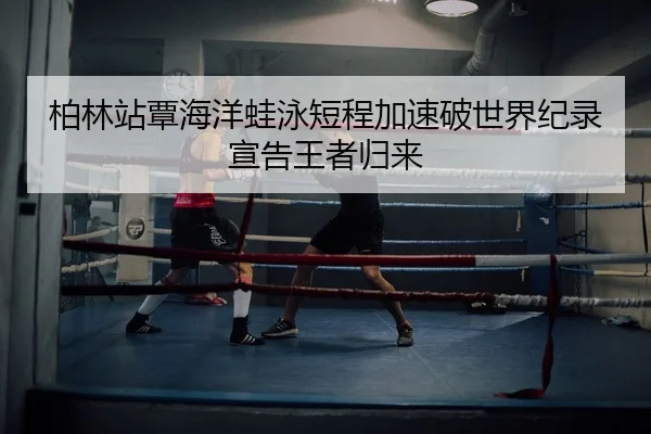 柏林站覃海洋蛙泳短程加速破世界纪录宣告王者归来